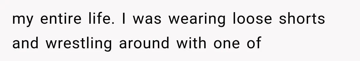 my entire life. I was wearing loose shorts and wrestling around with one of