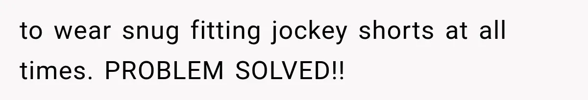 to wear snug fitting jockey shorts at all times. PROBLEM SOLVED!!