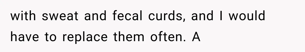with sweat and fecal curds, and I would have to replace them often. A