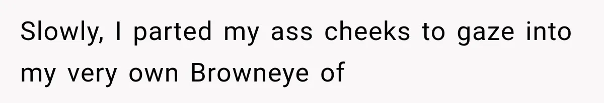 Slowly, I parted my ass cheeks to gaze into my very own Browneye of