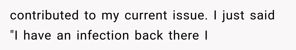 contributed to my current issue. I just said "I have an infection back there I