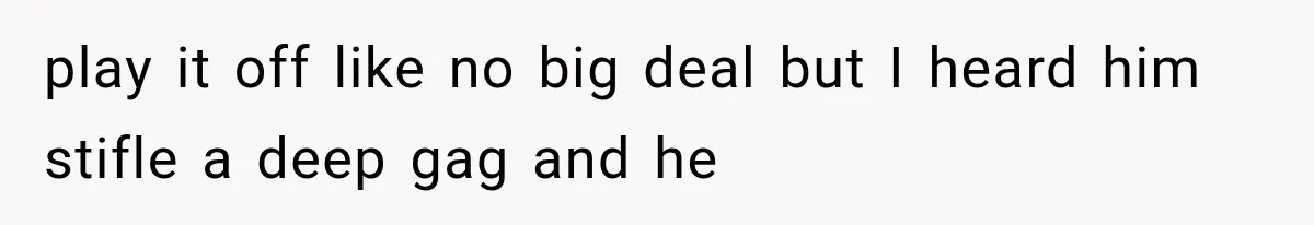play it off like no big deal but I heard him stifle a deep gag and he