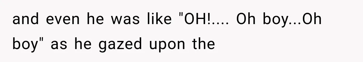 and even he was like "OH!.... Oh boy...Oh boy" as he gazed upon the