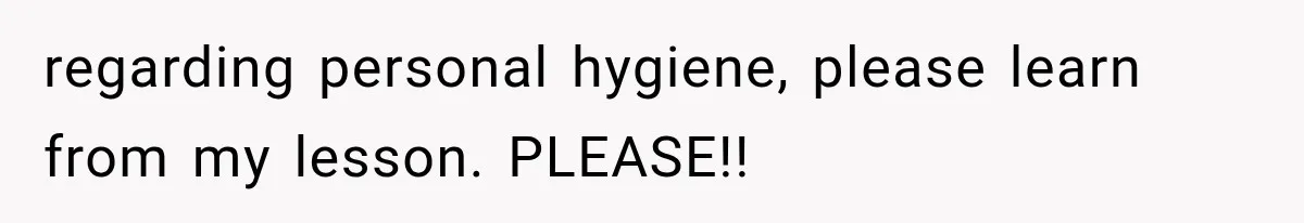regarding personal hygiene, please learn from my lesson. PLEASE!!