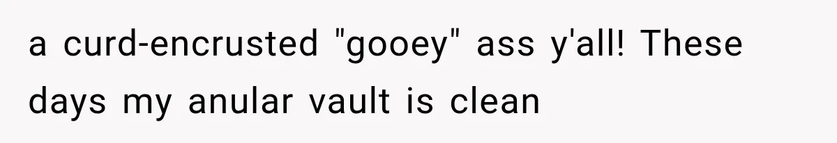 a curd-encrusted "gooey" ass y'all! These days my anular vault is clean