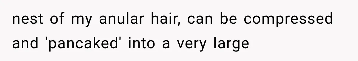 nest of my anular hair, can be compressed and 'pancaked' into a very large