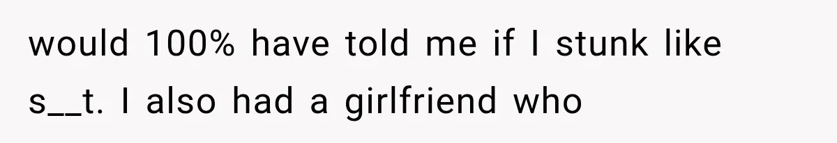 would 100% have told me if I stunk like s__t. I also had a girlfriend who