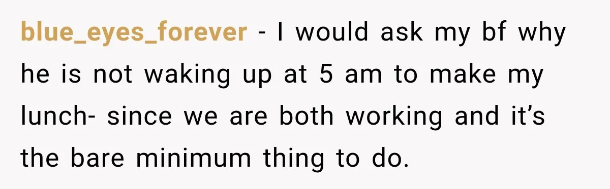 blue_eyes_forever − I would ask my bf why he is not waking up at 5 am to make my lunch- since we are both working and it’s the bare minimum...