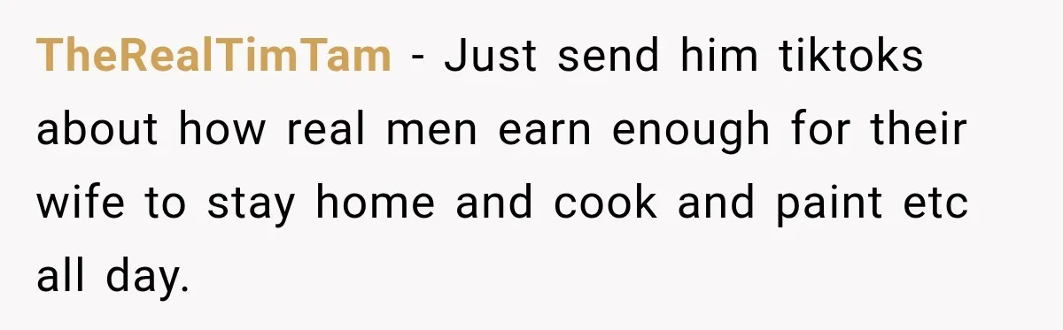 TheRealTimTam − Just send him tiktoks about how real men earn enough for their wife to stay home and cook and paint etc all day.