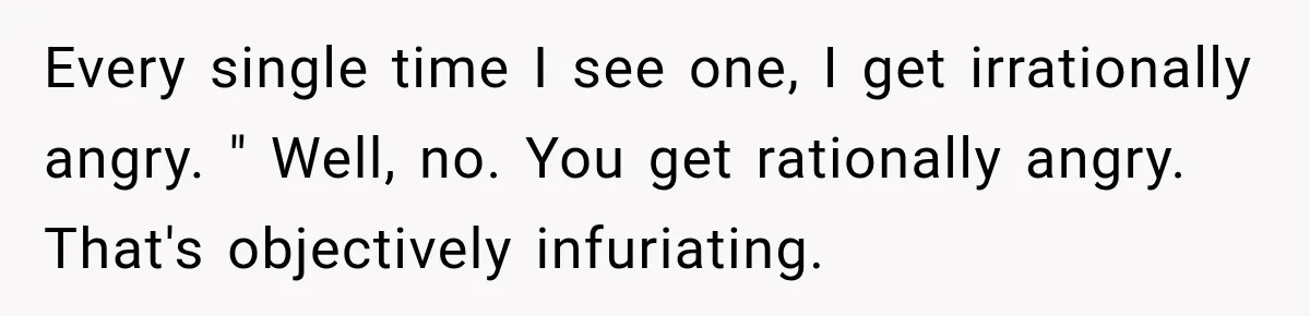 Every single time I see one, I get irrationally angry. " Well, no. You get rationally angry. That's objectively infuriating.