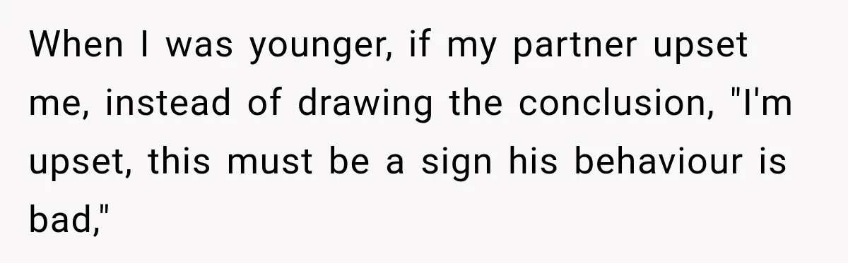 When I was younger, if my partner upset me, instead of drawing the conclusion, "I'm upset, this must be a sign his behaviour is bad,"