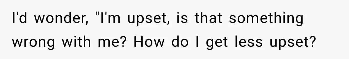 I'd wonder, "I'm upset, is that something wrong with me? How do I get less upset?