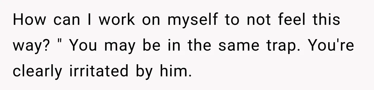 How can I work on myself to not feel this way? " You may be in the same trap. You're clearly irritated by him.