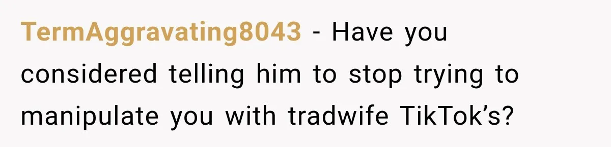 TermAggravating8043 − Have you considered telling him to stop trying to manipulate you with tradwife TikTok’s?