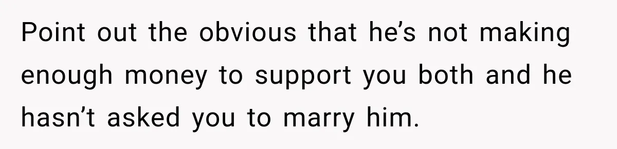 Point out the obvious that he’s not making enough money to support you both and he hasn’t asked you to marry him.