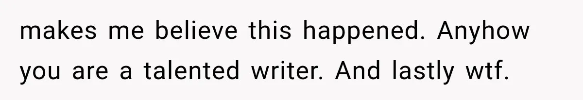 makes me believe this happened. Anyhow you are a talented writer. And lastly wtf.