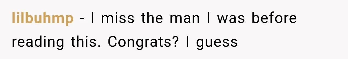 lilbuhmp − I miss the man I was before reading this. Congrats? I guess