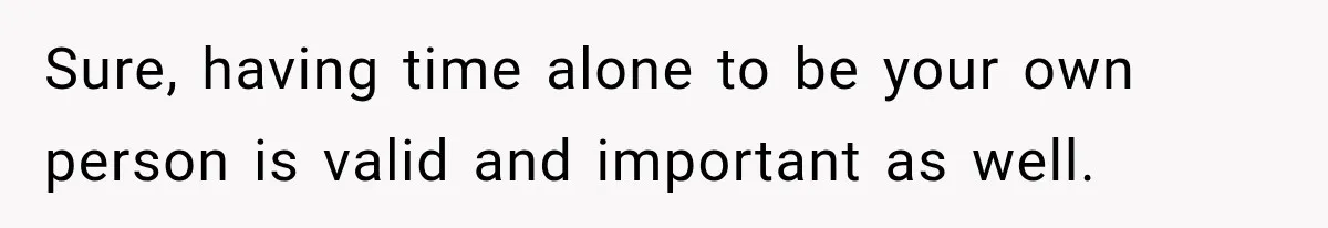 Sure, having time alone to be your own person is valid and important as well.