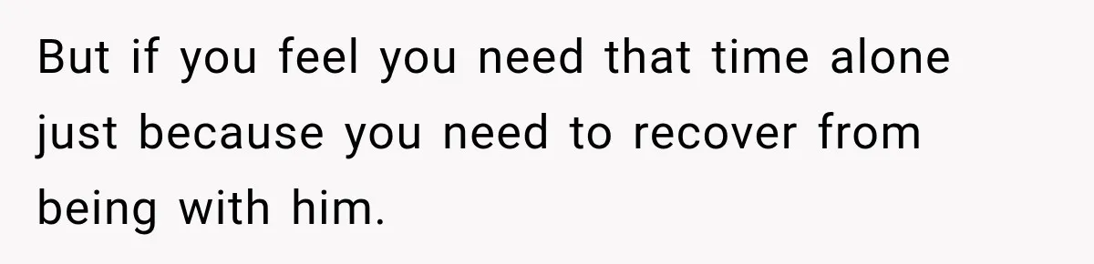 But if you feel you need that time alone just because you need to recover from being with him.