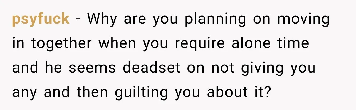 psyfuck − Why are you planning on moving in together when you require alone time and he seems deadset on not giving you any and then guilting you about it?
