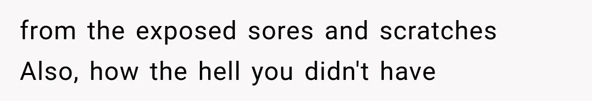 from the exposed sores and scratches Also, how the hell you didn't have