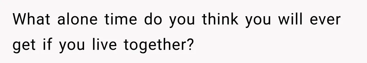 What alone time do you think you will ever get if you live together?