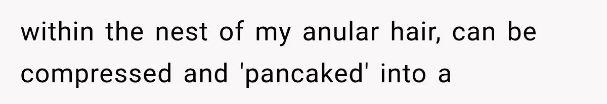 within the nest of my anular hair, can be compressed and 'pancaked' into a