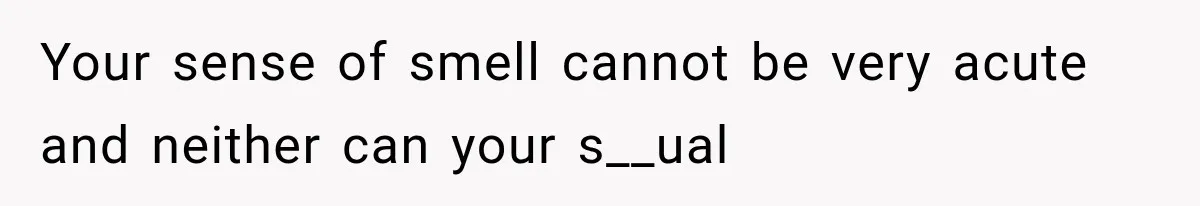 Your sense of smell cannot be very acute and neither can your s__ual