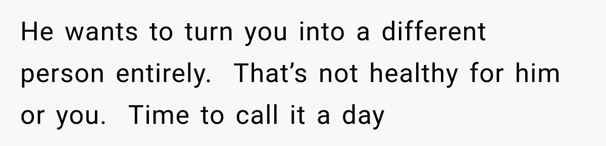 He wants to turn you into a different person entirely.  That’s not healthy for him or you.  Time to call it a day