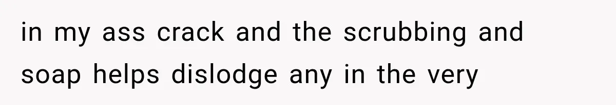 in my ass crack and the scrubbing and soap helps dislodge any in the very
