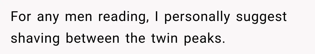 For any men reading, I personally suggest shaving between the twin peaks.