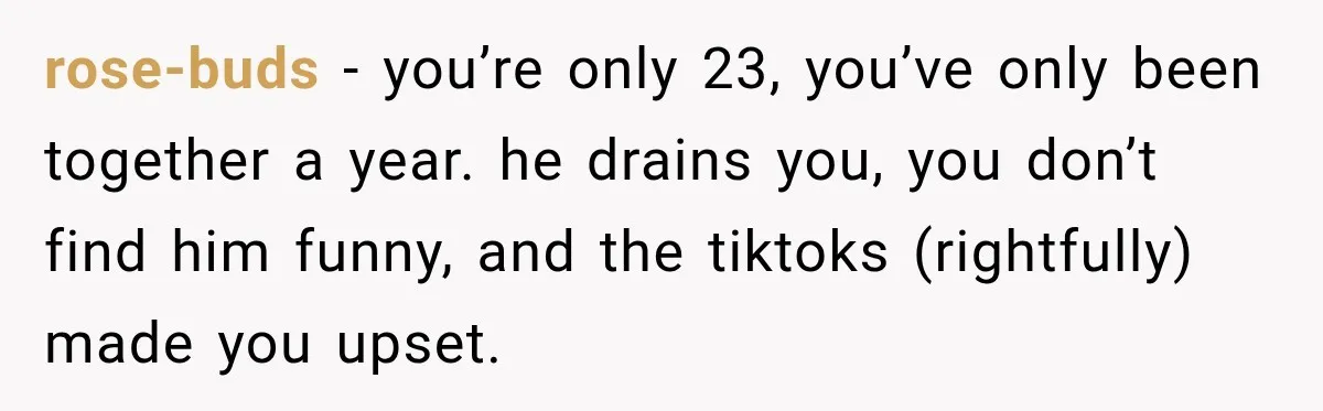 rose-buds − you’re only 23, you’ve only been together a year. he drains you, you don’t find him funny, and the tiktoks (rightfully) made you upset.