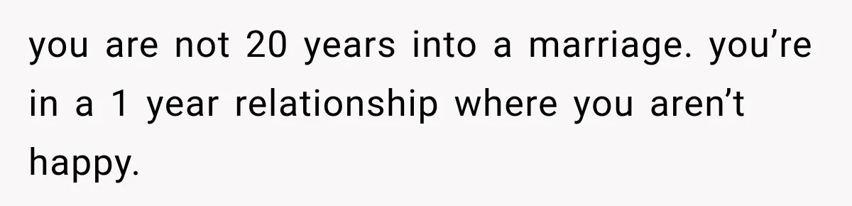 you are not 20 years into a marriage. you’re in a 1 year relationship where you aren’t happy.