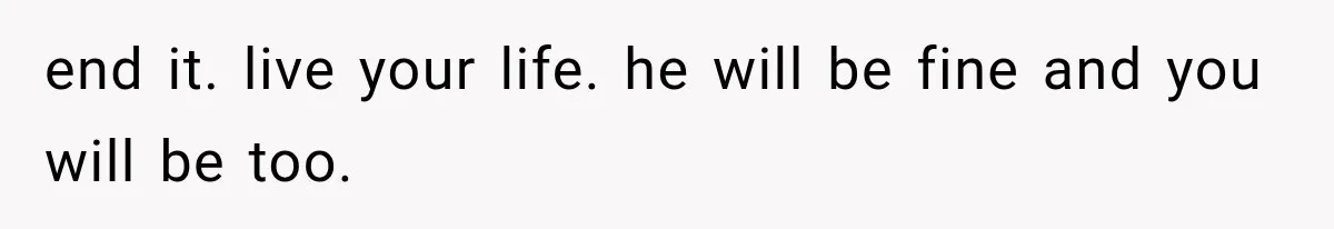 end it. live your life. he will be fine and you will be too.
