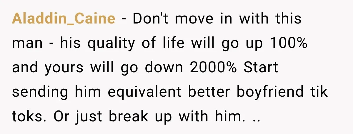 Aladdin_Caine − Don't move in with this man - his quality of life will go up 100% and yours will go down 2000% Start sending him equivalent better boyfriend tik...