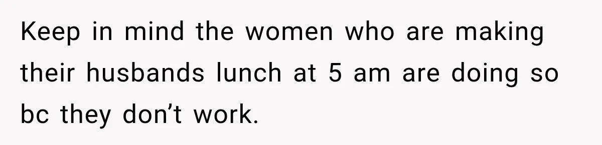 Keep in mind the women who are making their husbands lunch at 5 am are doing so bc they don’t work.