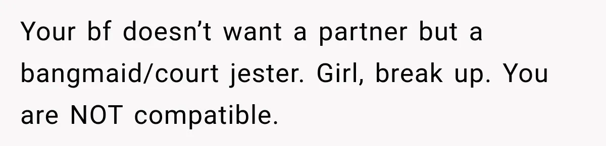 Your bf doesn’t want a partner but a bangmaid/court jester. Girl, break up. You are NOT compatible.