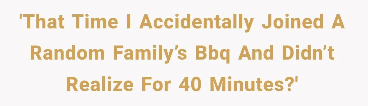 'That time I accidentally joined a random family’s BBQ and didn’t realize for 40 minutes?'
