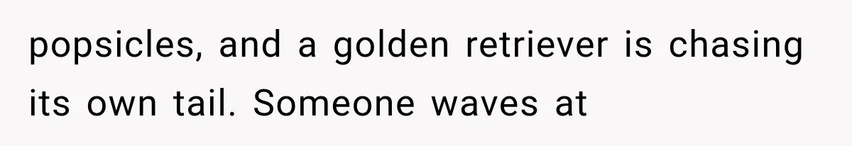 popsicles, and a golden retriever is chasing its own tail. Someone waves at