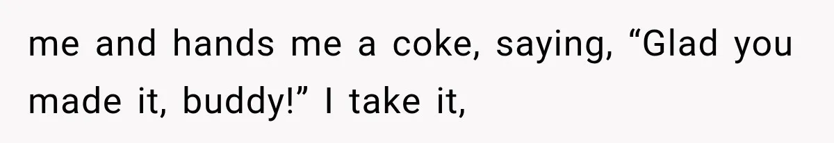 me and hands me a coke, saying, “Glad you made it, buddy!” I take it,