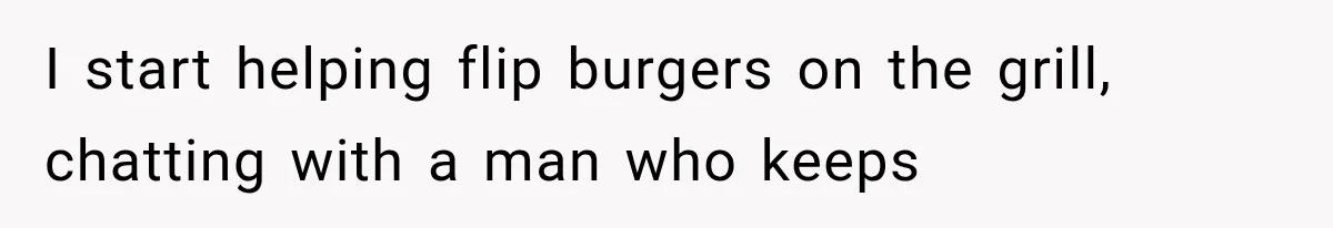 I start helping flip burgers on the grill, chatting with a man who keeps