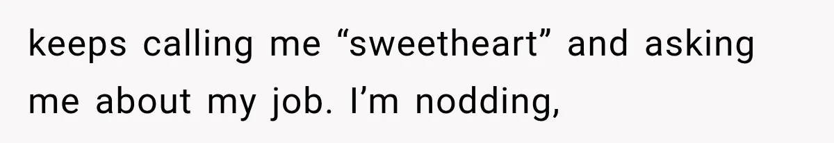 keeps calling me “sweetheart” and asking me about my job. I’m nodding,