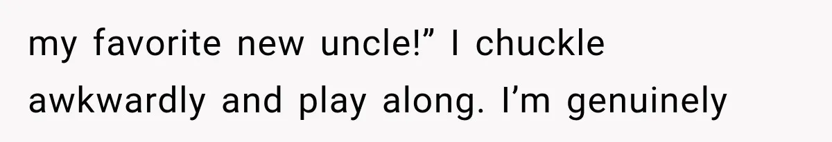 my favorite new uncle!” I chuckle awkwardly and play along. I’m genuinely