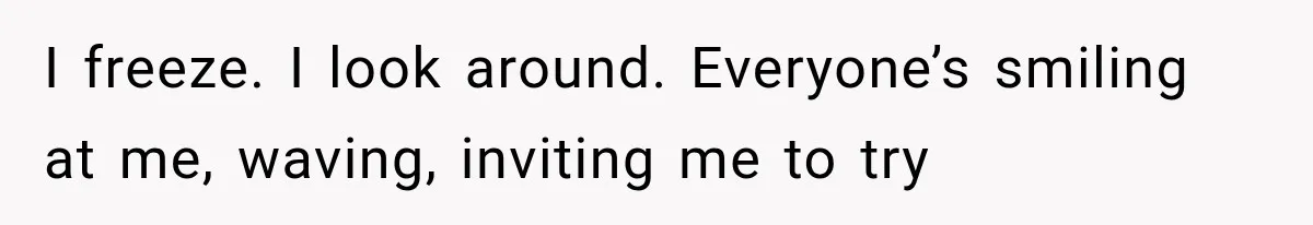 I freeze. I look around. Everyone’s smiling at me, waving, inviting me to try