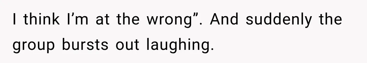 I think I’m at the wrong”. And suddenly the group bursts out laughing.