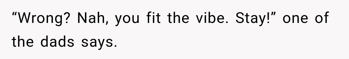 “Wrong? Nah, you fit the vibe. Stay!” one of the dads says.