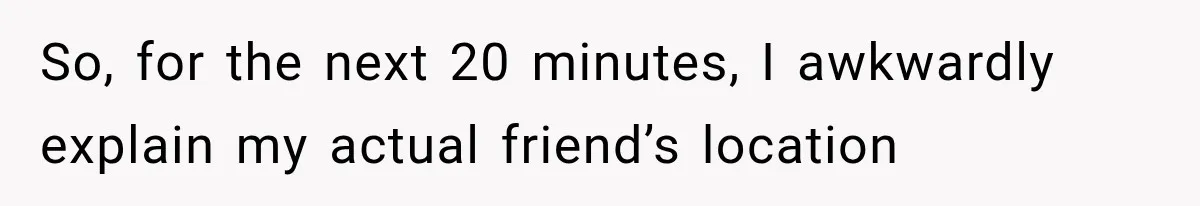 So, for the next 20 minutes, I awkwardly explain my actual friend’s location