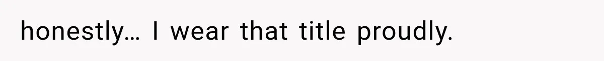 honestly… I wear that title proudly.