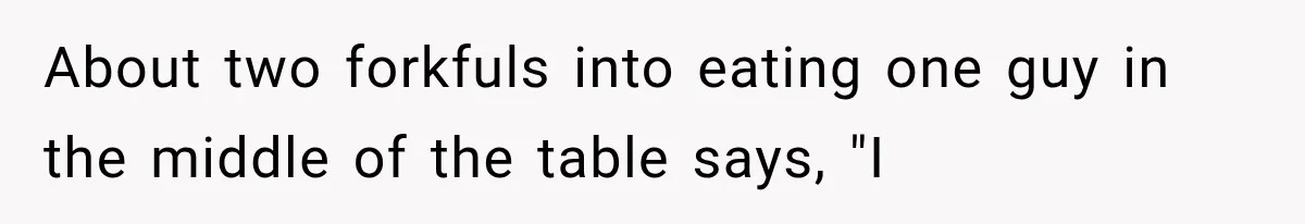 About two forkfuls into eating one guy in the middle of the table says, "I