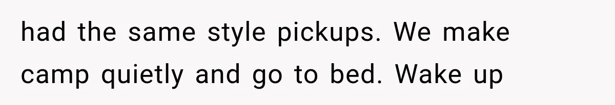 had the same style pickups. We make camp quietly and go to bed. Wake up